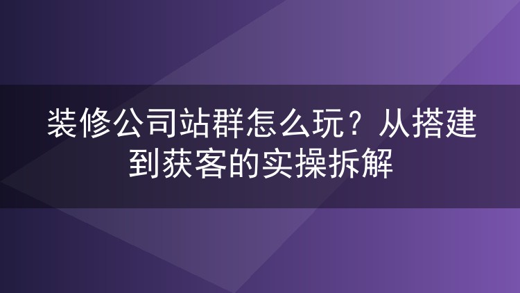 装修公司站群怎么玩?从搭建到获客的实操拆解