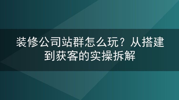 装修公司站群怎么玩？从搭建到获客的实操拆解