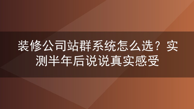 装修公司站群系统怎么选?实测半年后说说真实感受