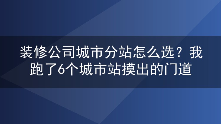 装修公司城市分站怎么选？我跑了6个城市站摸出的门道