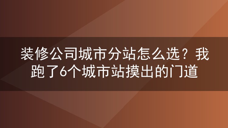 装修公司城市分站怎么选?我跑了6个城市站摸出的门道