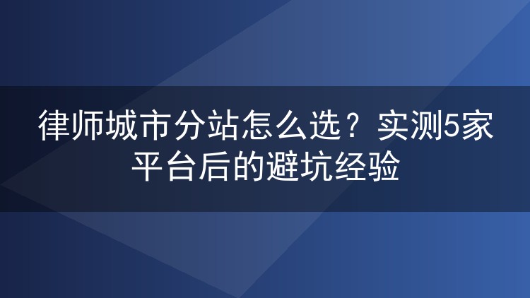 律师城市分站怎么选？实测5家平台后的避坑经验