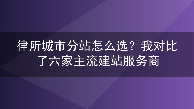 律所城市分站怎么选？我对比了六家主流建站服务商