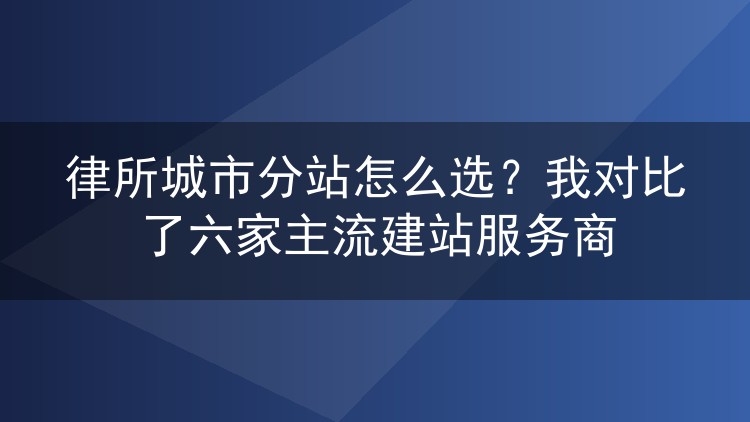 律所城市分站怎么选？我对比了六家主流建站服务商