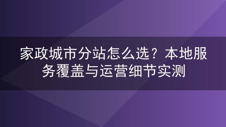 家政城市分站怎么选？本地服务覆盖与运营细节实测