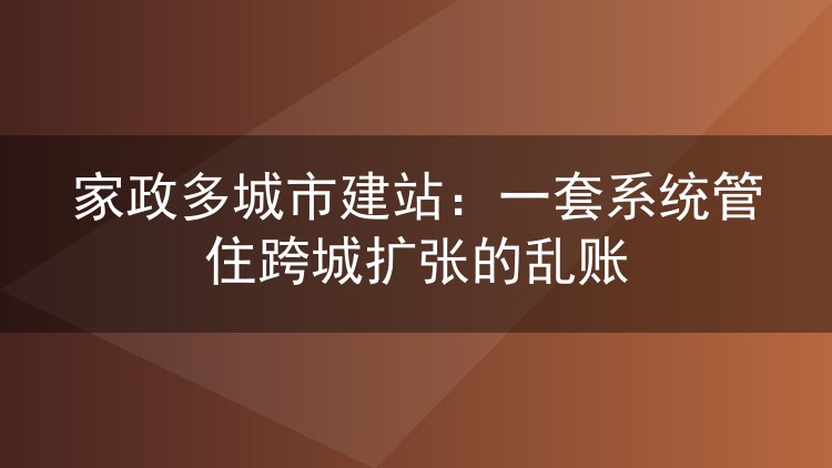 家政多城市建站：一套系统管住跨城扩张的乱账