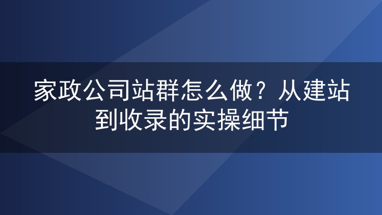 家政公司站群怎么做?从建站到收录的实操细节