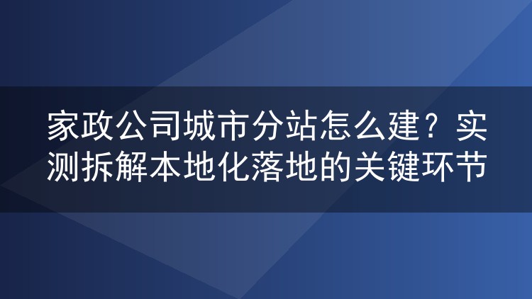 家政公司城市分站怎么建？实测拆解本地化落地的关键环节