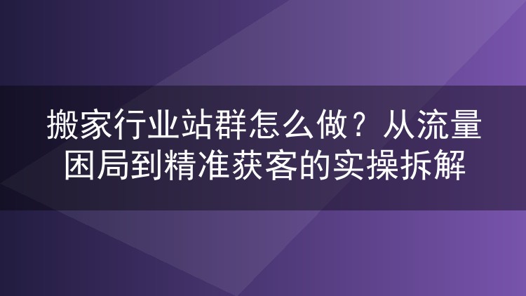 搬家行业站群怎么做？从流量困局到精准获客的实操拆解