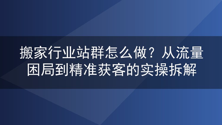 搬家行业站群怎么做?从流量困局到精准获客的实操拆解