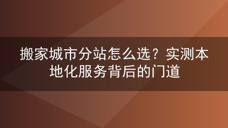 搬家城市分站怎么选？实测本地化服务背后的门道