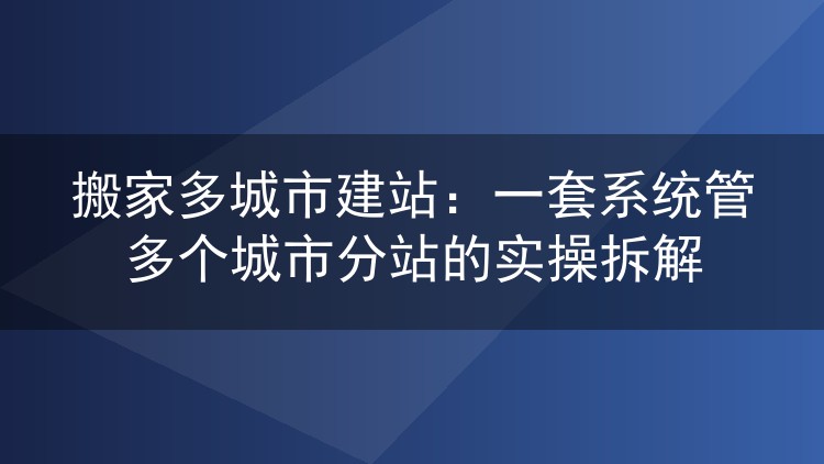 搬家多城市建站：一套系统管多个城市分站的实操拆解