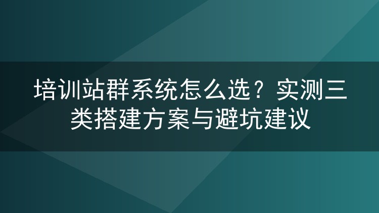 培训站群系统怎么选?实测三类搭建方案与避坑建议