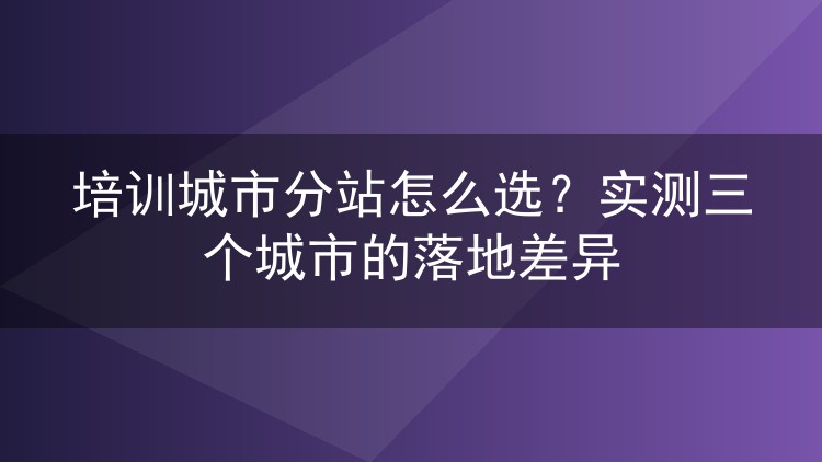 培训城市分站怎么选?实测三个城市的落地差异