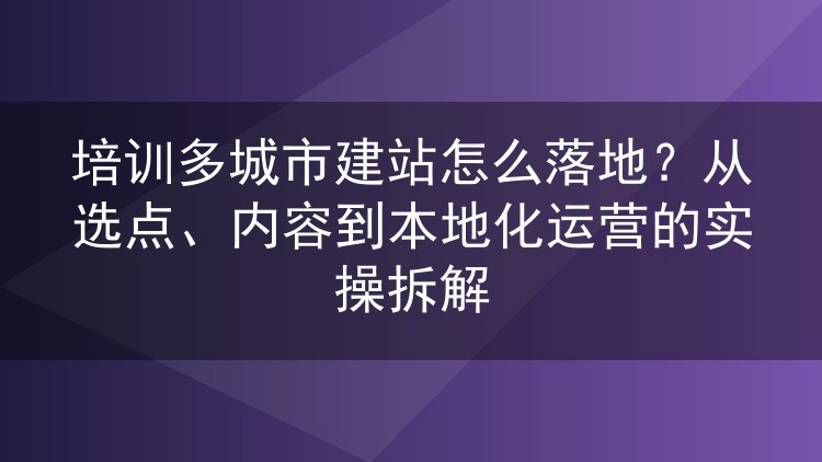 培训多城市建站怎么落地?从选点、内容到本地化运营的实操拆解