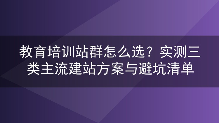 教育培训站群怎么选?实测三类主流建站方案与避坑清单