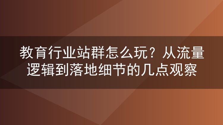 教育行业站群怎么玩？从流量逻辑到落地细节的几点观察