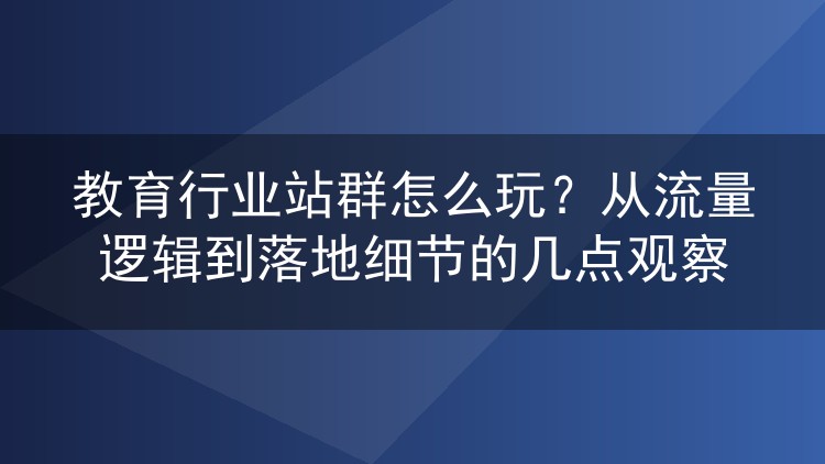 教育行业站群怎么玩?从流量逻辑到落地细节的几点观察