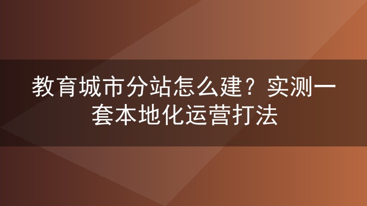 教育城市分站怎么建?实测一套本地化运营打法