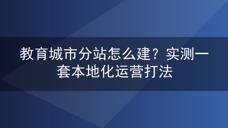 教育城市分站怎么建？实测一套本地化运营打法