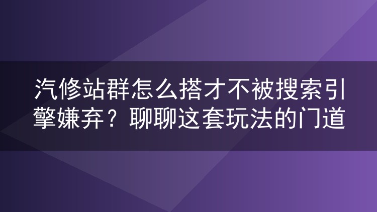 汽修站群怎么搭才不被搜索引擎嫌弃？聊聊这套玩法的门道