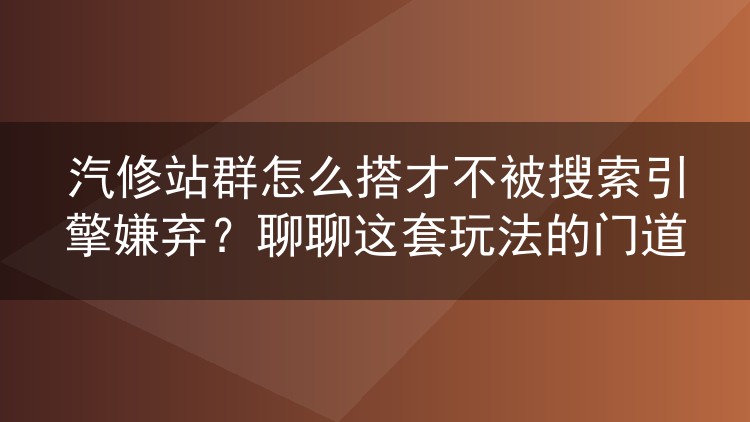 汽修站群怎么搭才不被搜索引擎嫌弃?聊聊这套玩法的门道