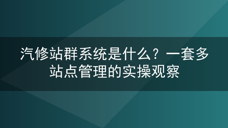 汽修站群系统是什么？一套多站点管理的实操观察