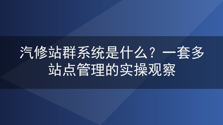 汽修站群系统是什么?一套多站点管理的实操观察