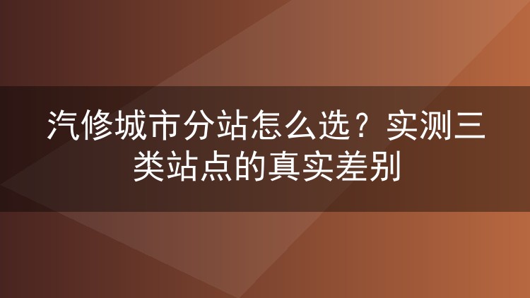 汽修城市分站怎么选?实测三类站点的真实差别