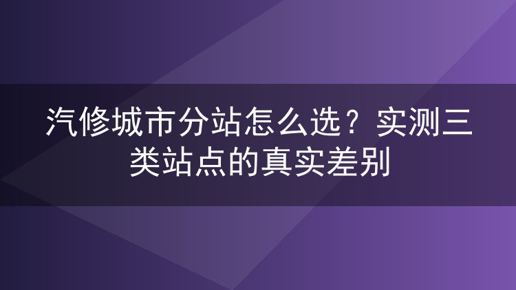 汽修城市分站怎么选？实测三类站点的真实差别