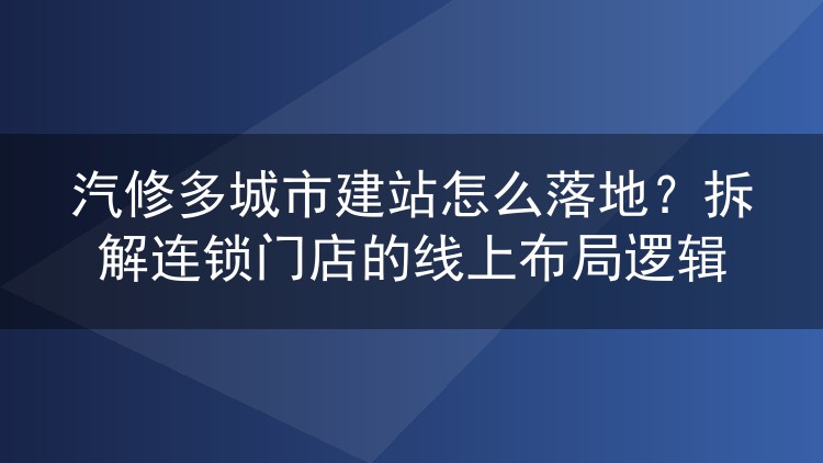 汽修多城市建站怎么落地？拆解连锁门店的线上布局逻辑