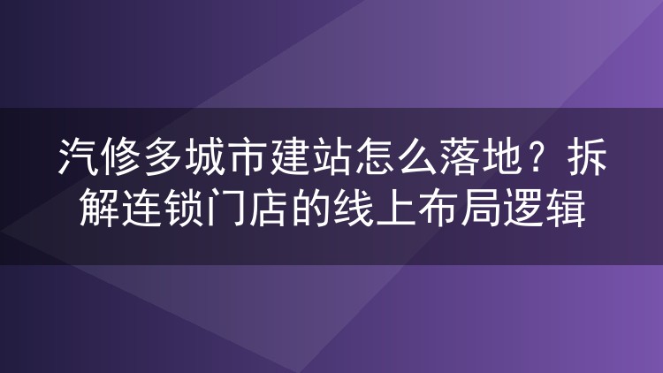 汽修多城市建站怎么落地？拆解连锁门店的线上布局逻辑