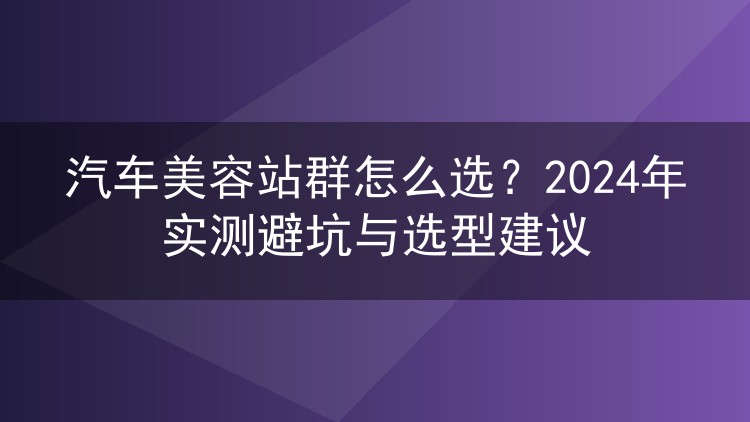 汽车美容站群怎么选?2024年实测避坑与选型建议