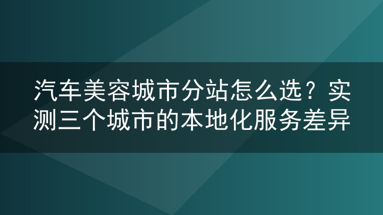 汽车美容城市分站怎么选?实测三个城市的本地化服务差异