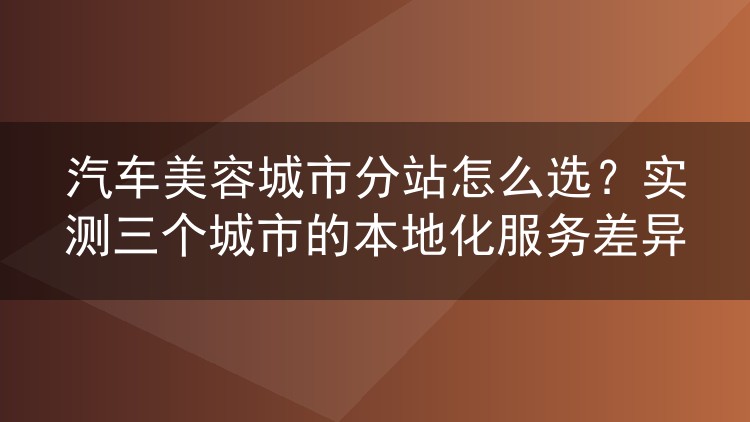 汽车美容城市分站怎么选?实测三个城市的本地化服务差异