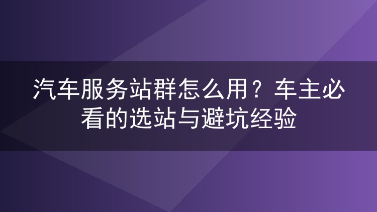 汽车服务站群怎么用?车主必看的选站与避坑经验