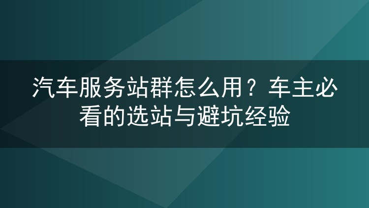 汽车服务站群怎么用？车主必看的选站与避坑经验