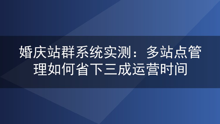 婚庆站群系统实测：多站点管理如何省下三成运营时间