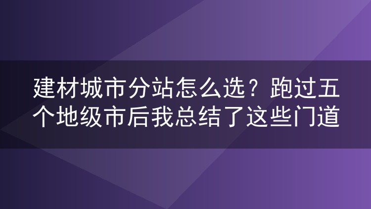建材城市分站怎么选？跑过五个地级市后我总结了这些门道