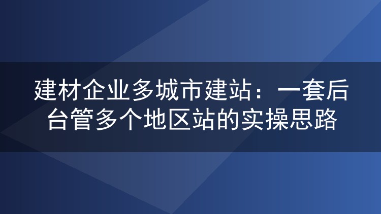 建材企业多城市建站：一套后台管多个地区站的实操思路