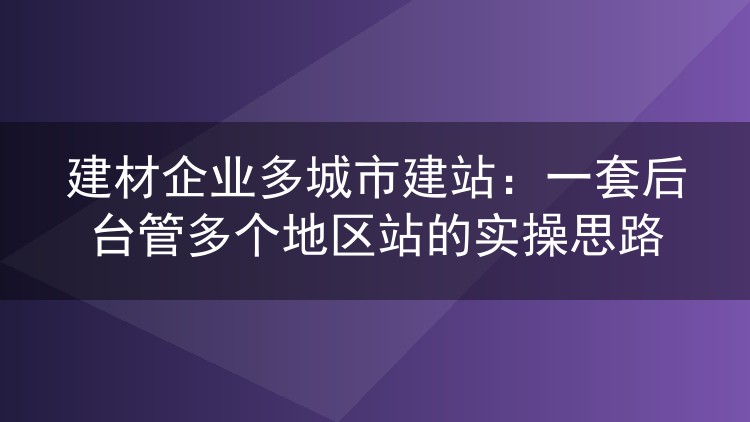 建材企业多城市建站：一套后台管多个地区站的实操思路