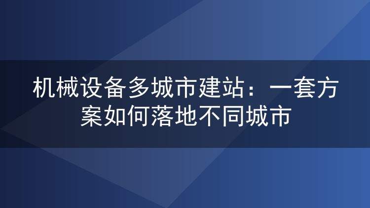机械设备多城市建站:一套方案如何落地不同城市