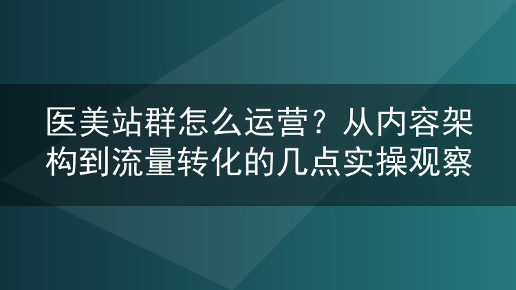 医美站群怎么运营？从内容架构到流量转化的几点实操观察