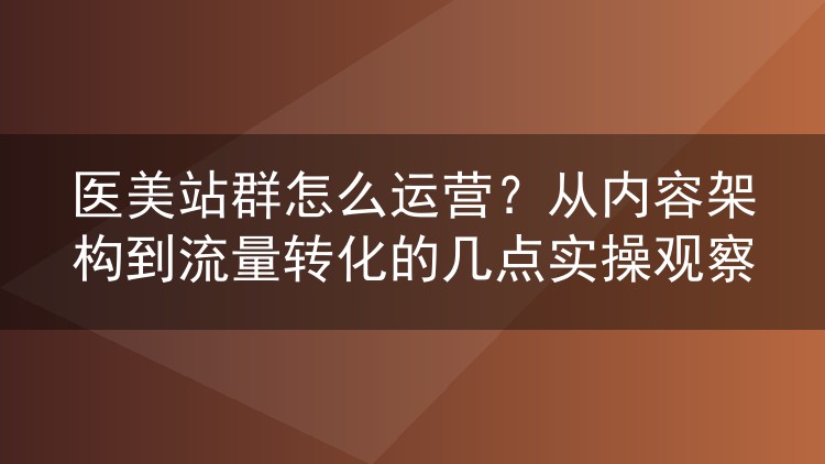 医美站群怎么运营?从内容架构到流量转化的几点实操观察