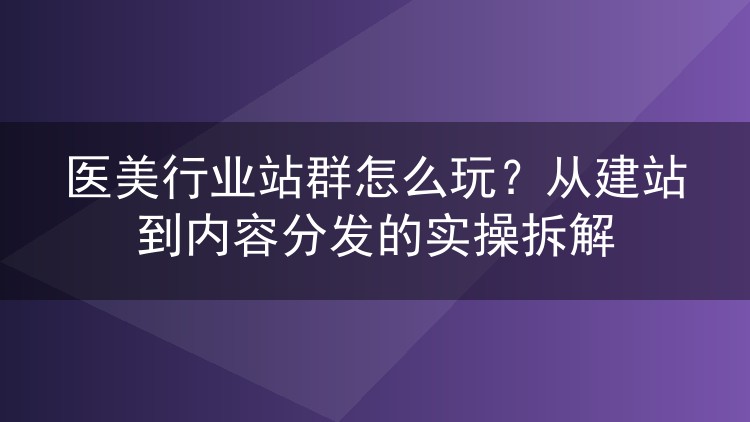 医美行业站群怎么玩?从建站到内容分发的实操拆解