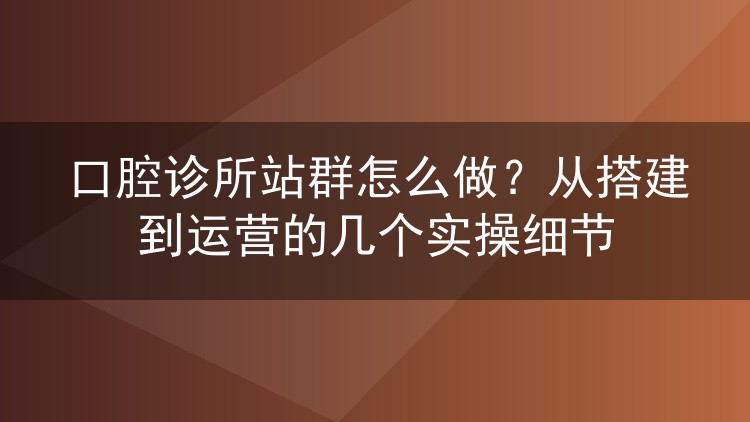 口腔诊所站群怎么做？从搭建到运营的几个实操细节