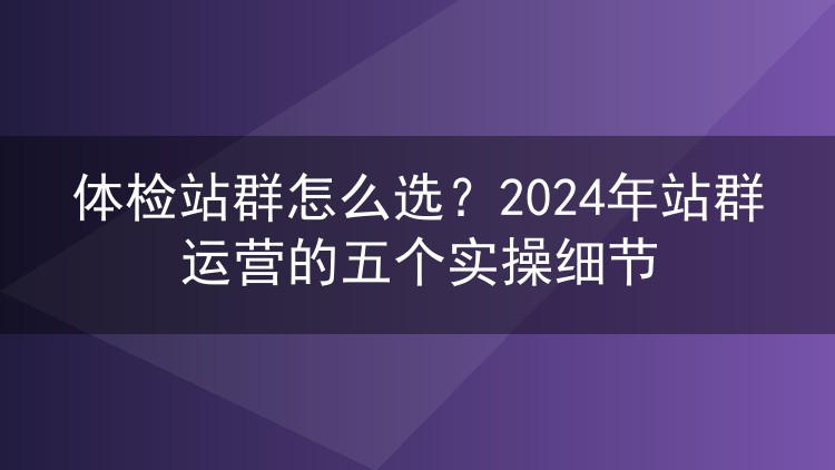 体检站群怎么选?2024年站群运营的五个实操细节