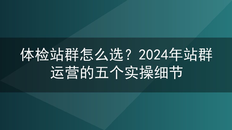 体检站群怎么选？2024年站群运营的五个实操细节