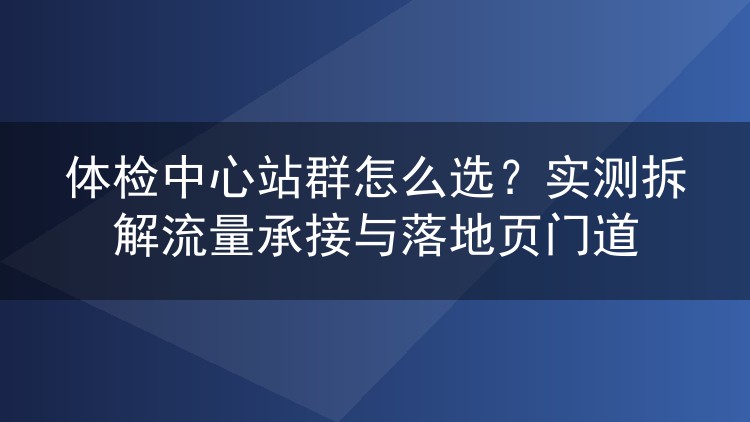 体检中心站群怎么选?实测拆解流量承接与落地页门道