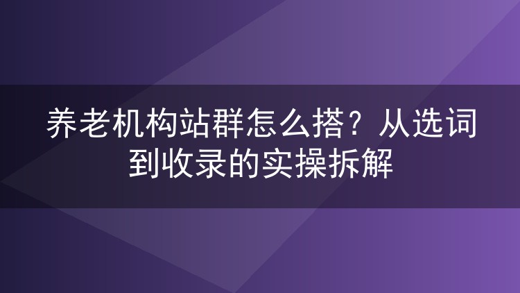 养老机构站群怎么搭？从选词到收录的实操拆解